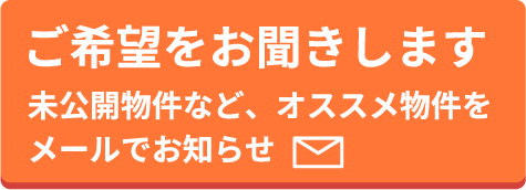 ご希望をお聞きします。未公開物件など、オススメ物件をメールでお知らせ。